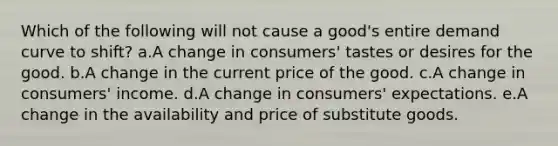 Which of the following will not cause a good's entire demand curve to shift? a.A change in consumers' tastes or desires for the good. b.A change in the current price of the good. c.A change in consumers' income. d.A change in consumers' expectations. e.A change in the availability and price of substitute goods.