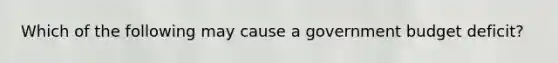 Which of the following may cause a government budget deficit?