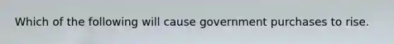 Which of the following will cause government purchases to rise.