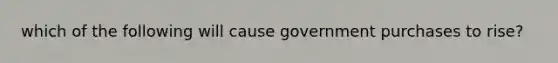 which of the following will cause government purchases to rise?