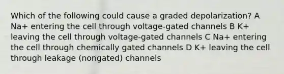 Which of the following could cause a graded depolarization? A Na+ entering the cell through voltage-gated channels B K+ leaving the cell through voltage-gated channels C Na+ entering the cell through chemically gated channels D K+ leaving the cell through leakage (nongated) channels