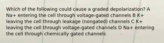 Which of the following could cause a graded depolarization? A Na+ entering the cell through voltage-gated channels B K+ leaving the cell through leakage (nongated) channels C K+ leaving the cell through voltage-gated channels D Na+ entering the cell through chemically gated channels