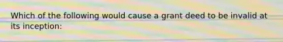 Which of the following would cause a grant deed to be invalid at its inception: