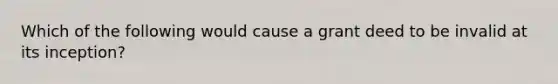 Which of the following would cause a grant deed to be invalid at its inception?