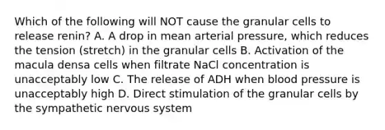 Which of the following will NOT cause the granular cells to release renin? A. A drop in mean arterial pressure, which reduces the tension (stretch) in the granular cells B. Activation of the macula densa cells when filtrate NaCl concentration is unacceptably low C. The release of ADH when blood pressure is unacceptably high D. Direct stimulation of the granular cells by the sympathetic nervous system