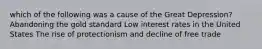 which of the following was a cause of the Great Depression? Abandoning the gold standard Low interest rates in the United States The rise of protectionism and decline of free trade