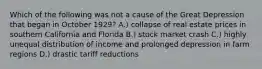 Which of the following was not a cause of the Great Depression that began in October 1929? A.) collapse of real estate prices in southern California and Florida B.) stock market crash C.) highly unequal distribution of income and prolonged depression in farm regions D.) drastic tariff reductions