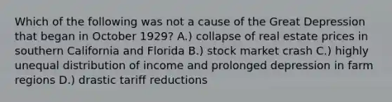 Which of the following was not a cause of the Great Depression that began in October 1929? A.) collapse of real estate prices in southern California and Florida B.) stock market crash C.) highly unequal distribution of income and prolonged depression in farm regions D.) drastic tariff reductions