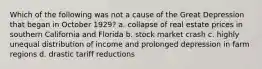 Which of the following was not a cause of the Great Depression that began in October 1929? a. collapse of real estate prices in southern California and Florida b. stock market crash c. highly unequal distribution of income and prolonged depression in farm regions d. drastic tariff reductions