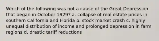 Which of the following was not a cause of the Great Depression that began in October 1929? a. collapse of real estate prices in southern California and Florida b. stock market crash c. highly unequal distribution of income and prolonged depression in farm regions d. drastic tariff reductions