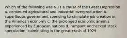 Which of the following was NOT a cause of the Great Depression a. continued agricultural and industrial overproduction b. superfluous government spending to stimulate job creation in the American economy c. the prolonged economic anemia experienced by European nations d. rampant unchecked stock speculation, culminating in the great crash of 1929