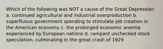 Which of the following was NOT a cause of the Great Depression a. continued agricultural and industrial overproduction b. superfluous government spending to stimulate job creation in the American economy c. the prolonged economic anemia experienced by European nations d. rampant unchecked stock speculation, culminating in the great crash of 1929