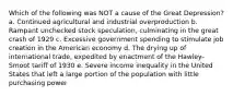 Which of the following was NOT a cause of the Great Depression? a. Continued agricultural and industrial overproduction b. Rampant unchecked stock speculation, culminating in the great crash of 1929 c. Excessive government spending to stimulate job creation in the American economy d. The drying up of international trade, expedited by enactment of the Hawley-Smoot tariff of 1930 e. Severe income inequality in the United States that left a large portion of the population with little purchasing power