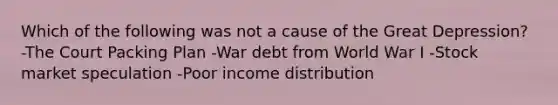 Which of the following was not a cause of the Great Depression? -The Court Packing Plan -War debt from World War I -Stock market speculation -Poor income distribution