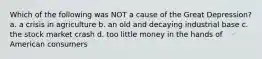 Which of the following was NOT a cause of the Great Depression? a. a crisis in agriculture b. an old and decaying industrial base c. the stock market crash d. too little money in the hands of American consumers