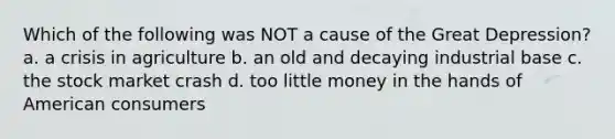 Which of the following was NOT a cause of the Great Depression? a. a crisis in agriculture b. an old and decaying industrial base c. the stock market crash d. too little money in the hands of American consumers