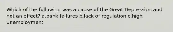 Which of the following was a cause of the Great Depression and not an effect? a.bank failures b.lack of regulation c.high unemployment