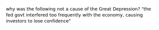 why was the following not a cause of the Great Depression? "the fed govt interfered too frequently with the economy, causing investors to lose confidence"