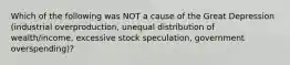 Which of the following was NOT a cause of the Great Depression (industrial overproduction, unequal distribution of wealth/income, excessive stock speculation, government overspending)?