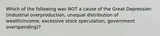 Which of the following was NOT a cause of the Great Depression (industrial overproduction, unequal distribution of wealth/income, excessive stock speculation, government overspending)?