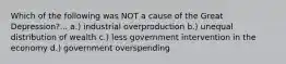 Which of the following was NOT a cause of the Great Depression?... a.) industrial overproduction b.) unequal distribution of wealth c.) less government intervention in the economy d.) government overspending