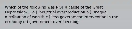 Which of the following was NOT a cause of the Great Depression?... a.) industrial overproduction b.) unequal distribution of wealth c.) less government intervention in the economy d.) government overspending