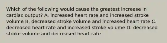 Which of the following would cause the greatest increase in cardiac output? A. increased heart rate and increased stroke volume B. decreased stroke volume and increased heart rate C. decreased heart rate and increased stroke volume D. decreased stroke volume and decreased heart rate