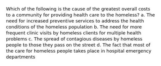 Which of the following is the cause of the greatest overall costs to a community for providing health care to the homeless? a. The need for increased preventive services to address the health conditions of the homeless population b. The need for more frequent clinic visits by homeless clients for multiple health problems c. The spread of contagious diseases by homeless people to those they pass on the street d. The fact that most of the care for homeless people takes place in hospital emergency departments