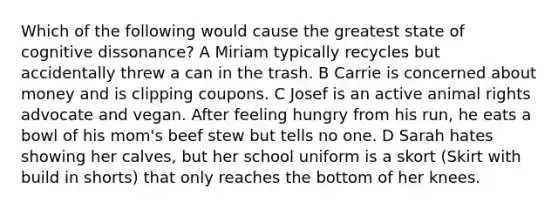 Which of the following would cause the greatest state of cognitive dissonance? A Miriam typically recycles but accidentally threw a can in the trash. B Carrie is concerned about money and is clipping coupons. C Josef is an active animal rights advocate and vegan. After feeling hungry from his run, he eats a bowl of his mom's beef stew but tells no one. D Sarah hates showing her calves, but her school uniform is a skort (Skirt with build in shorts) that only reaches the bottom of her knees.