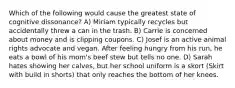 Which of the following would cause the greatest state of cognitive dissonance? A) Miriam typically recycles but accidentally threw a can in the trash. B) Carrie is concerned about money and is clipping coupons. C) Josef is an active animal rights advocate and vegan. After feeling hungry from his run, he eats a bowl of his mom's beef stew but tells no one. D) Sarah hates showing her calves, but her school uniform is a skort (Skirt with build in shorts) that only reaches the bottom of her knees.