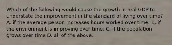 Which of the following would cause the growth in real GDP to understate the improvement in the standard of living over time? A. if the average person increases hours worked over time. B. if the environment is improving over time. C. if the population grows over time D. all of the above.