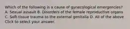 Which of the following is a cause of gynecological​ emergencies? A. Sexual assault B. Disorders of the female reproductive organs C. ​Soft-tissue trauma to the external genitalia D. All of the above Click to select your answer.