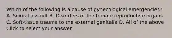 Which of the following is a cause of gynecological​ emergencies? A. Sexual assault B. Disorders of the female reproductive organs C. ​Soft-tissue trauma to the external genitalia D. All of the above Click to select your answer.