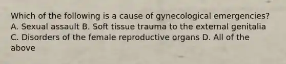 Which of the following is a cause of gynecological emergencies? A. Sexual assault B. Soft tissue trauma to the external genitalia C. Disorders of the female reproductive organs D. All of the above