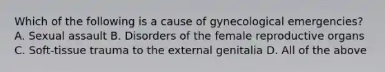 Which of the following is a cause of gynecological​ emergencies? A. Sexual assault B. Disorders of the female reproductive organs C. ​Soft-tissue trauma to the external genitalia D. All of the above