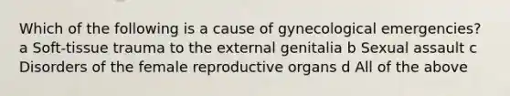 Which of the following is a cause of gynecological emergencies? a Soft-tissue trauma to the external genitalia b Sexual assault c Disorders of the female reproductive organs d All of the above