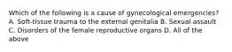 Which of the following is a cause of gynecological​ emergencies? A. ​Soft-tissue trauma to the external genitalia B. Sexual assault C. Disorders of the female reproductive organs D. All of the above