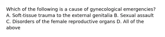 Which of the following is a cause of gynecological​ emergencies? A. ​Soft-tissue trauma to the external genitalia B. Sexual assault C. Disorders of the female reproductive organs D. All of the above