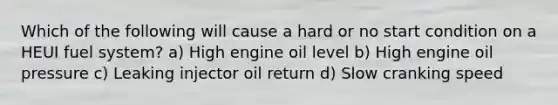 Which of the following will cause a hard or no start condition on a HEUI fuel system? a) High engine oil level b) High engine oil pressure c) Leaking injector oil return d) Slow cranking speed