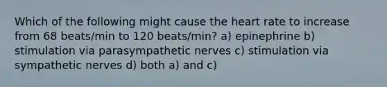 Which of the following might cause the heart rate to increase from 68 beats/min to 120 beats/min? a) epinephrine b) stimulation via parasympathetic nerves c) stimulation via sympathetic nerves d) both a) and c)