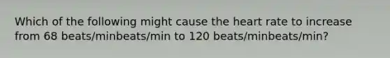 Which of the following might cause the heart rate to increase from 68 beats/minbeats/min to 120 beats/minbeats/min?