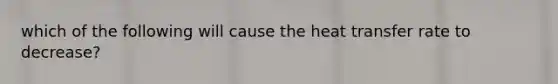 which of the following will cause the heat transfer rate to decrease?