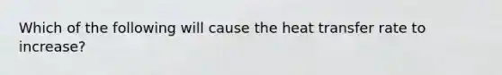 Which of the following will cause the heat transfer rate to increase?