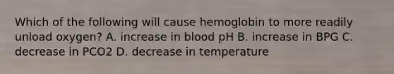 Which of the following will cause hemoglobin to more readily unload oxygen? A. increase in blood pH B. increase in BPG C. decrease in PCO2 D. decrease in temperature