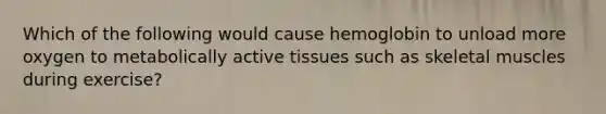 Which of the following would cause hemoglobin to unload more oxygen to metabolically active tissues such as skeletal muscles during exercise?