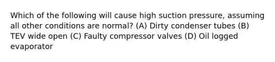 Which of the following will cause high suction pressure, assuming all other conditions are normal? (A) Dirty condenser tubes (B) TEV wide open (C) Faulty compressor valves (D) Oil logged evaporator