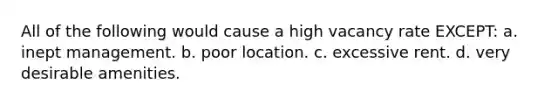 All of the following would cause a high vacancy rate EXCEPT: a. inept management. b. poor location. c. excessive rent. d. very desirable amenities.