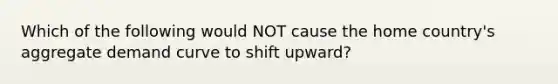 Which of the following would NOT cause the home country's aggregate demand curve to shift upward?