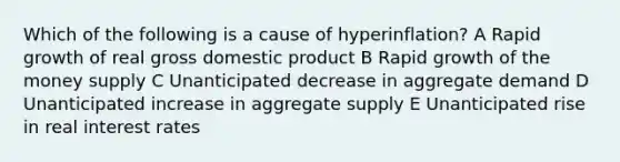 Which of the following is a cause of hyperinflation? A Rapid growth of real gross domestic product B Rapid growth of the money supply C Unanticipated decrease in aggregate demand D Unanticipated increase in aggregate supply E Unanticipated rise in real interest rates