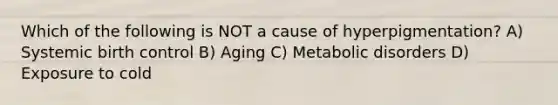 Which of the following is NOT a cause of hyperpigmentation? A) Systemic birth control B) Aging C) Metabolic disorders D) Exposure to cold